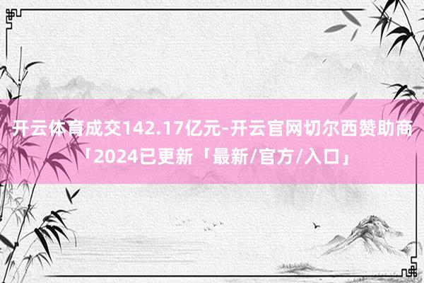 开云体育成交142.17亿元-开云官网切尔西赞助商「2024已更新「最新/官方/入口」