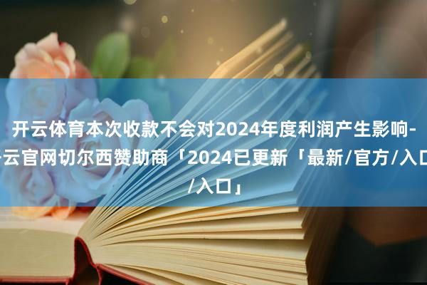 开云体育本次收款不会对2024年度利润产生影响-开云官网切尔西赞助商「2024已更新「最新/官方/入口」