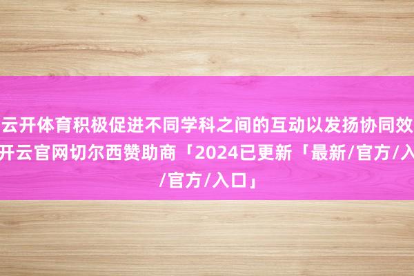 云开体育积极促进不同学科之间的互动以发扬协同效应-开云官网切尔西赞助商「2024已更新「最新/官方/入口」