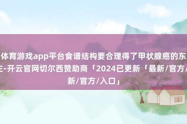 体育游戏app平台食谱结构要合理得了甲状腺癌的东说念主-开云官网切尔西赞助商「2024已更新「最新/官方/入口」