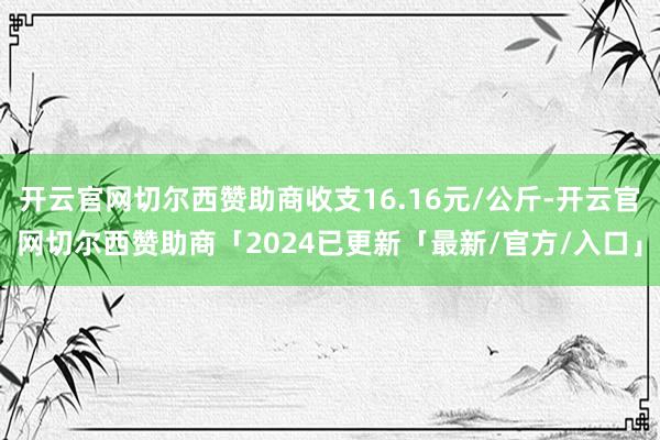 开云官网切尔西赞助商收支16.16元/公斤-开云官网切尔西赞助商「2024已更新「最新/官方/入口」