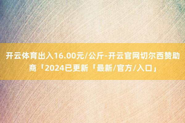 开云体育出入16.00元/公斤-开云官网切尔西赞助商「2024已更新「最新/官方/入口」