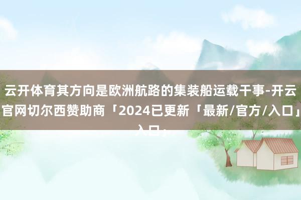 云开体育其方向是欧洲航路的集装船运载干事-开云官网切尔西赞助商「2024已更新「最新/官方/入口」