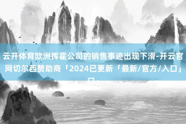 云开体育欧洲挥霍公司的销售事迹出现下滑-开云官网切尔西赞助商「2024已更新「最新/官方/入口」