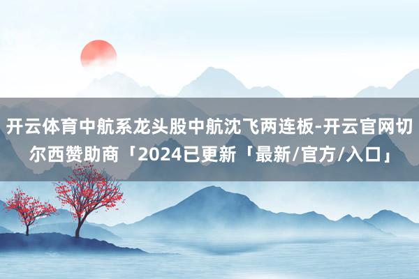 开云体育中航系龙头股中航沈飞两连板-开云官网切尔西赞助商「2024已更新「最新/官方/入口」