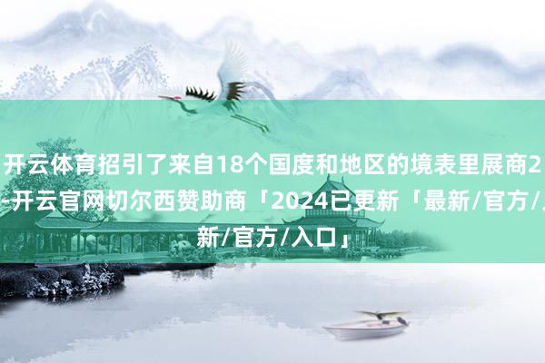 开云体育招引了来自18个国度和地区的境表里展商292家-开云官网切尔西赞助商「2024已更新「最新/官方/入口」