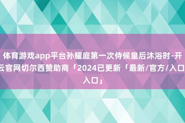 体育游戏app平台孙耀庭第一次侍候皇后沐浴时-开云官网切尔西赞助商「2024已更新「最新/官方/入口」