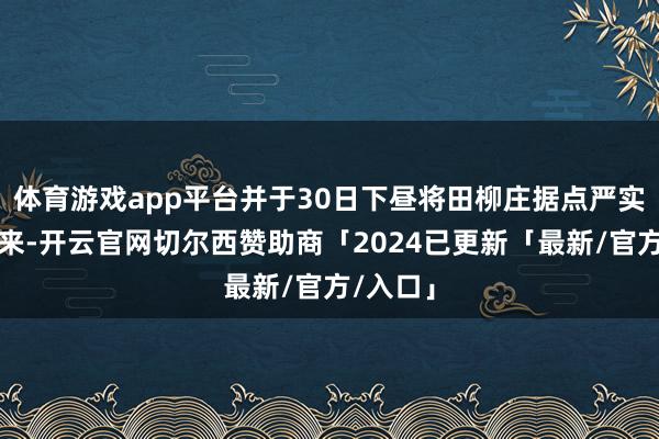 体育游戏app平台并于30日下昼将田柳庄据点严实包围起来-开云官网切尔西赞助商「2024已更新「最新/官方/入口」