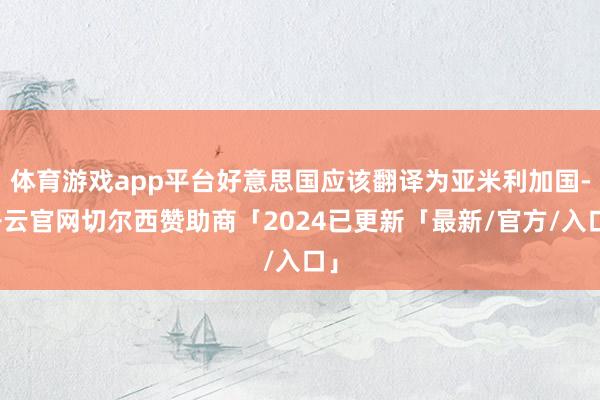 体育游戏app平台好意思国应该翻译为亚米利加国-开云官网切尔西赞助商「2024已更新「最新/官方/入口」