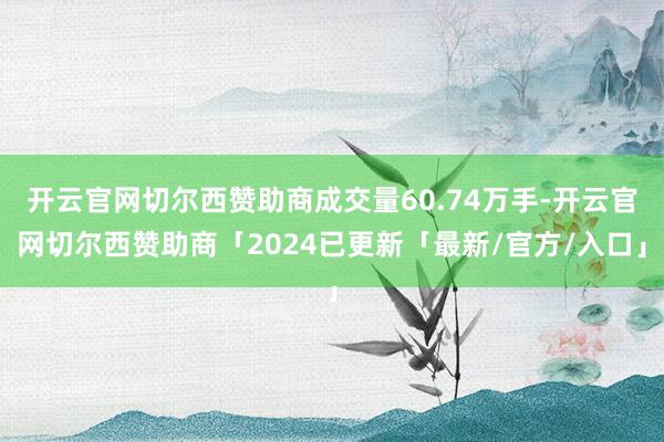 开云官网切尔西赞助商成交量60.74万手-开云官网切尔西赞助商「2024已更新「最新/官方/入口」
