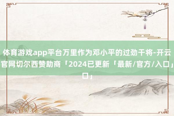 体育游戏app平台万里作为邓小平的过劲干将-开云官网切尔西赞助商「2024已更新「最新/官方/入口」