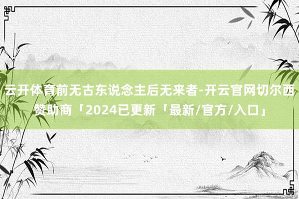 云开体育前无古东说念主后无来者-开云官网切尔西赞助商「2024已更新「最新/官方/入口」