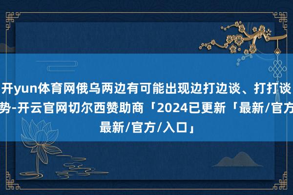 开yun体育网俄乌两边有可能出现边打边谈、打打谈谈的局势-开云官网切尔西赞助商「2024已更新「最新/官方/入口」
