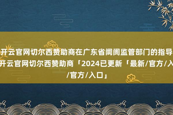 开云官网切尔西赞助商在广东省阛阓监管部门的指导下-开云官网切尔西赞助商「2024已更新「最新/官方/入口」