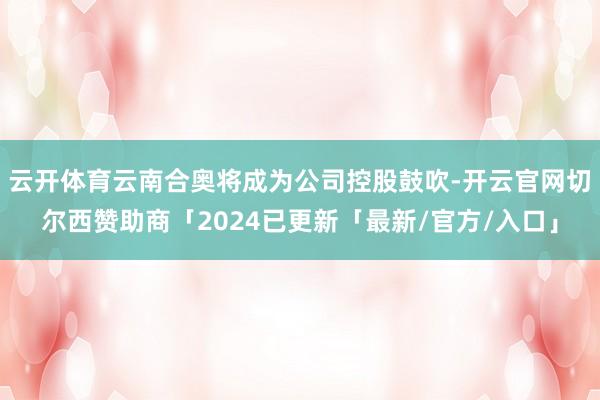 云开体育云南合奥将成为公司控股鼓吹-开云官网切尔西赞助商「2024已更新「最新/官方/入口」