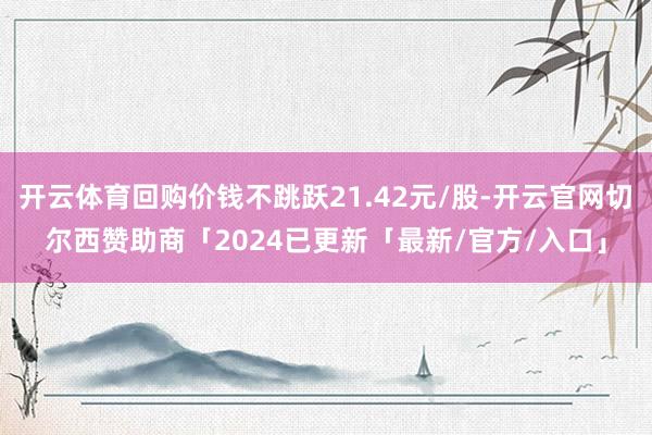 开云体育回购价钱不跳跃21.42元/股-开云官网切尔西赞助商「2024已更新「最新/官方/入口」