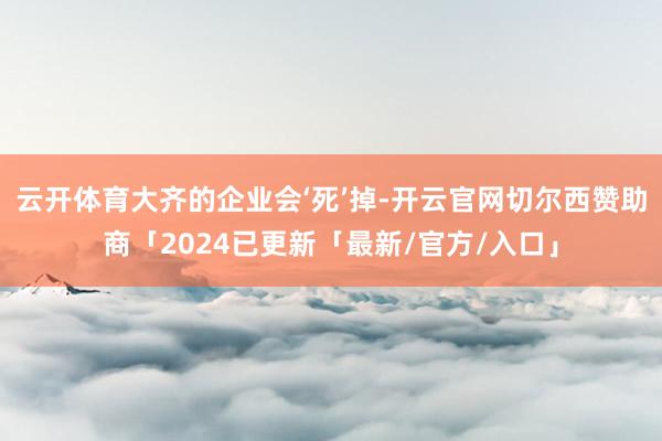 云开体育大齐的企业会‘死’掉-开云官网切尔西赞助商「2024已更新「最新/官方/入口」