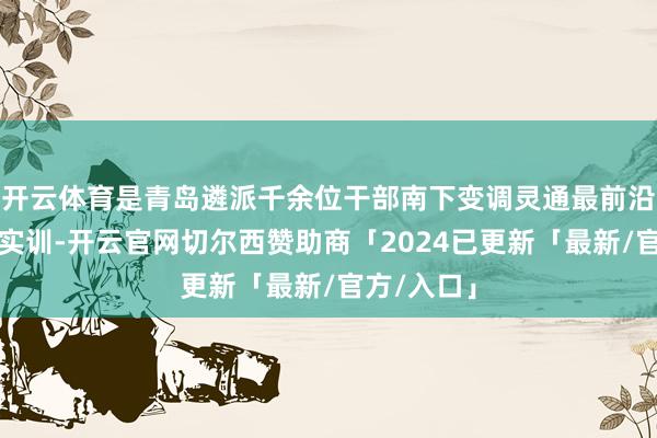 开云体育是青岛遴派千余位干部南下变调灵通最前沿深圳体悟实训-开云官网切尔西赞助商「2024已更新「最新/官方/入口」