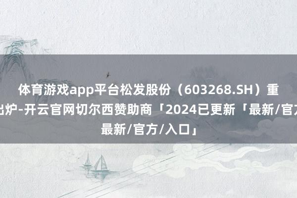 体育游戏app平台松发股份（603268.SH）重组草案出炉-开云官网切尔西赞助商「2024已更新「最新/官方/入口」