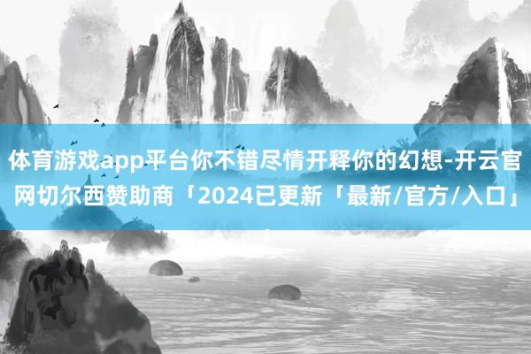 体育游戏app平台你不错尽情开释你的幻想-开云官网切尔西赞助商「2024已更新「最新/官方/入口」