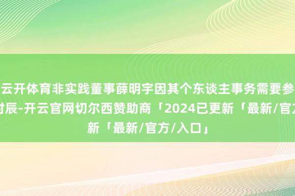 云开体育非实践董事薛明宇因其个东谈主事务需要参加更多时辰-开云官网切尔西赞助商「2024已更新「最新/官方/入口」