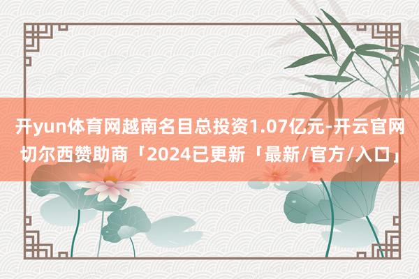 开yun体育网越南名目总投资1.07亿元-开云官网切尔西赞助商「2024已更新「最新/官方/入口」