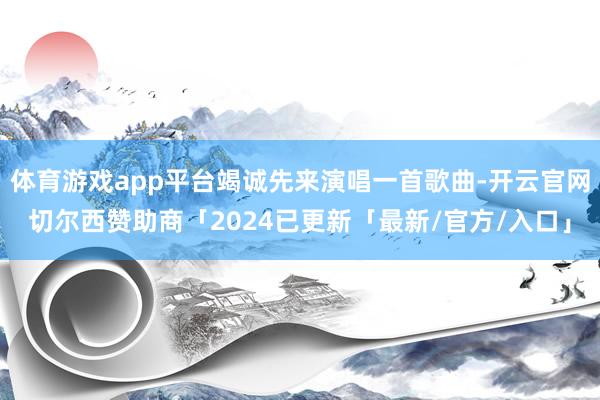 体育游戏app平台竭诚先来演唱一首歌曲-开云官网切尔西赞助商「2024已更新「最新/官方/入口」