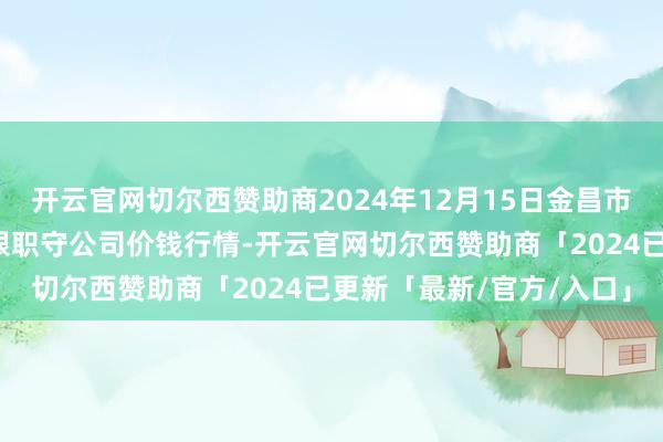 开云官网切尔西赞助商2024年12月15日金昌市金川自然农产物发展有限职守公司价钱行情-开云官网切尔西赞助商「2024已更新「最新/官方/入口」
