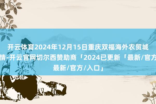 开云体育2024年12月15日重庆双福海外农贸城价钱行情-开云官网切尔西赞助商「2024已更新「最新/官方/入口」