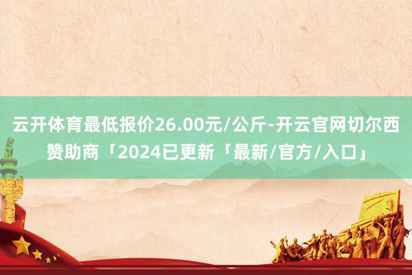 云开体育最低报价26.00元/公斤-开云官网切尔西赞助商「2024已更新「最新/官方/入口」