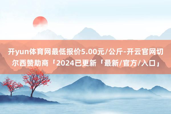 开yun体育网最低报价5.00元/公斤-开云官网切尔西赞助商「2024已更新「最新/官方/入口」