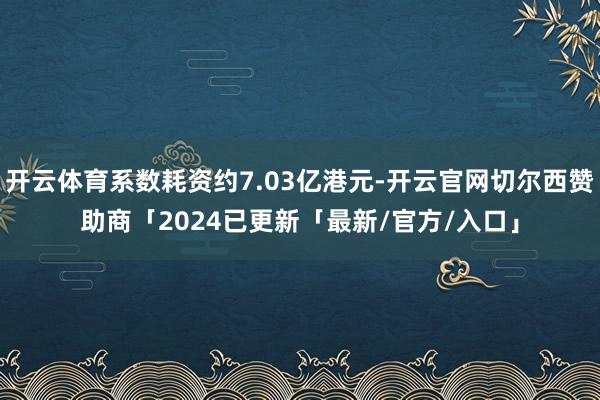 开云体育系数耗资约7.03亿港元-开云官网切尔西赞助商「2024已更新「最新/官方/入口」