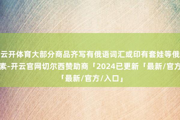 云开体育大部分商品齐写有俄语词汇或印有套娃等俄罗斯元素-开云官网切尔西赞助商「2024已更新「最新/官方/入口」