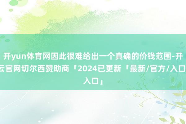 开yun体育网因此很难给出一个真确的价钱范围-开云官网切尔西赞助商「2024已更新「最新/官方/入口」