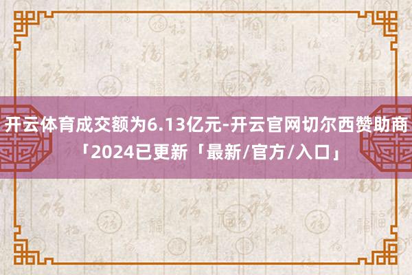 开云体育成交额为6.13亿元-开云官网切尔西赞助商「2024已更新「最新/官方/入口」