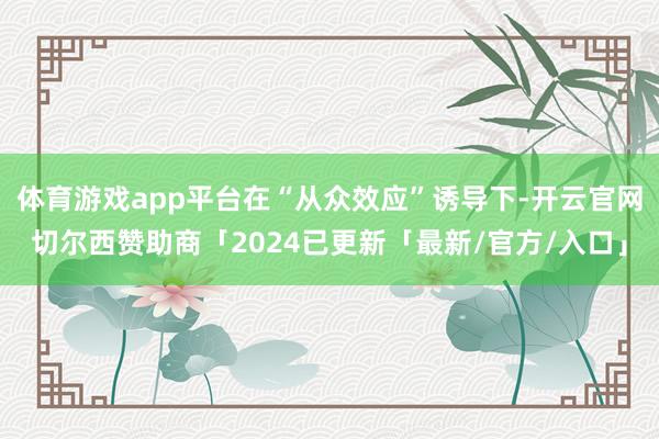 体育游戏app平台在“从众效应”诱导下-开云官网切尔西赞助商「2024已更新「最新/官方/入口」
