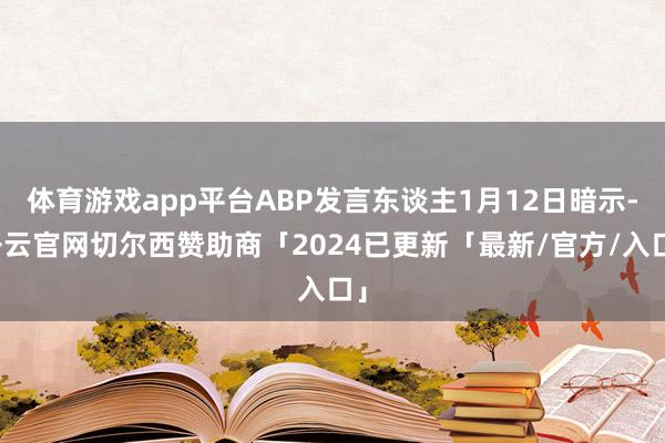 体育游戏app平台ABP发言东谈主1月12日暗示-开云官网切尔西赞助商「2024已更新「最新/官方/入口」