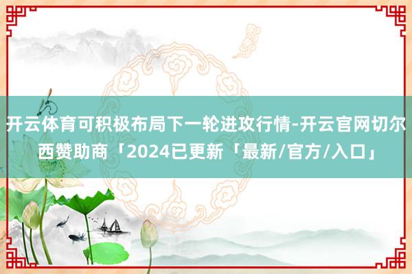 开云体育可积极布局下一轮进攻行情-开云官网切尔西赞助商「2024已更新「最新/官方/入口」