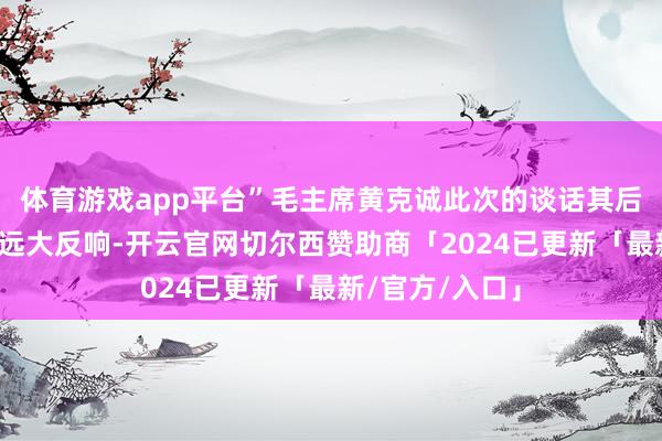 体育游戏app平台”毛主席黄克诚此次的谈话其后在党内激发了远大反响-开云官网切尔西赞助商「2024已更新「最新/官方/入口」