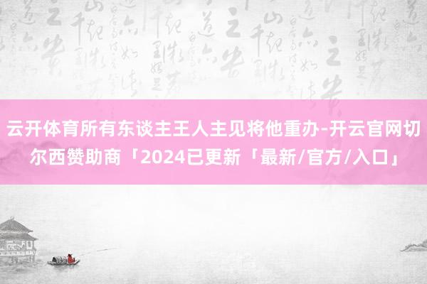 云开体育所有东谈主王人主见将他重办-开云官网切尔西赞助商「2024已更新「最新/官方/入口」