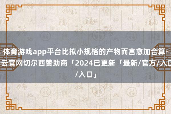 体育游戏app平台比拟小规格的产物而言愈加合算-开云官网切尔西赞助商「2024已更新「最新/官方/入口」