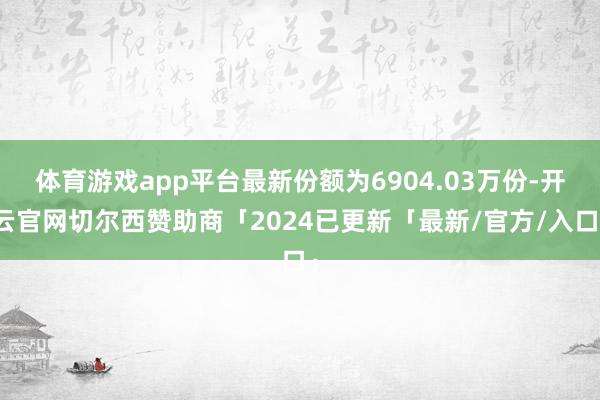 体育游戏app平台最新份额为6904.03万份-开云官网切尔西赞助商「2024已更新「最新/官方/入口」