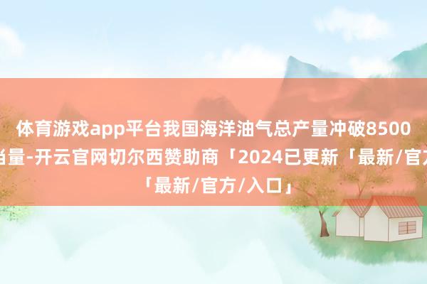 体育游戏app平台我国海洋油气总产量冲破8500万吨油当量-开云官网切尔西赞助商「2024已更新「最新/官方/入口」