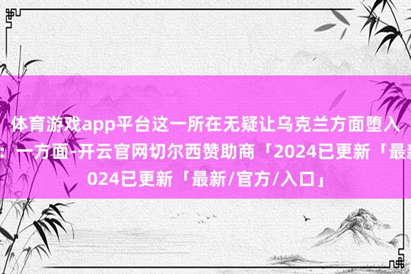 体育游戏app平台这一所在无疑让乌克兰方面堕入了两难的境地：一方面-开云官网切尔西赞助商「2024已更新「最新/官方/入口」