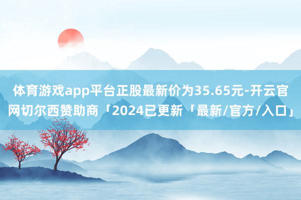 体育游戏app平台正股最新价为35.65元-开云官网切尔西赞助商「2024已更新「最新/官方/入口」