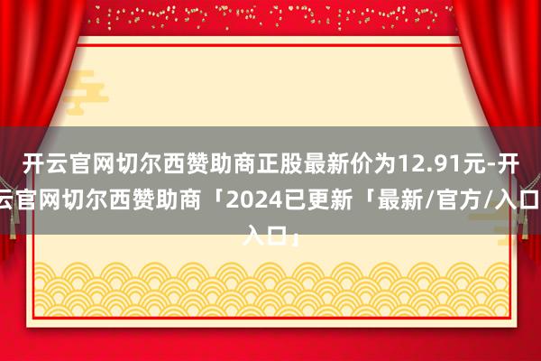 开云官网切尔西赞助商正股最新价为12.91元-开云官网切尔西赞助商「2024已更新「最新/官方/入口」
