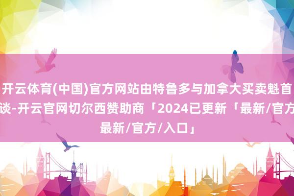 开云体育(中国)官方网站由特鲁多与加拿大买卖魁首闭门会谈-开云官网切尔西赞助商「2024已更新「最新/官方/入口」