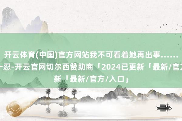 开云体育(中国)官方网站我不可看着她再出事……」再忍一忍-开云官网切尔西赞助商「2024已更新「最新/官方/入口」